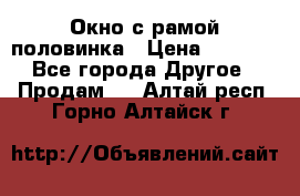 Окно с рамой половинка › Цена ­ 4 000 - Все города Другое » Продам   . Алтай респ.,Горно-Алтайск г.